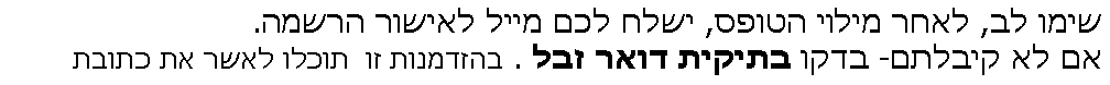 Text Box: שימו לב, לאחר מילוי הטופס, ישלח לכם מייל לאישור הרשמה.
אם לא קיבלתם- בדקו בתיקית דואר זבל . בהזדמנות זו  תוכלו לאשר את כתובת 