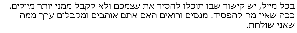 Text Box: בכל מייל, יש קישור שבו תוכלו להסיר את עצמכם ולא לקבל ממני יותר מיילים.
ככה שאין מה להפסיד. מנסים ורואים האם אתם אוהבים ומקבלים ערך ממה שאני שולחת.